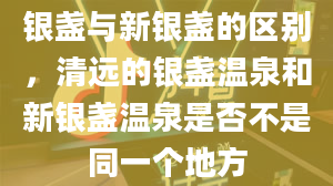 银盏与新银盏的区别，清远的银盏温泉和新银盏温泉是否不是同一个地方