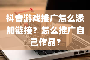 抖音游戏推广怎么添加链接？怎么推广自己作品？