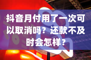 抖音月付用了一次可以取消吗？还款不及时会怎样？