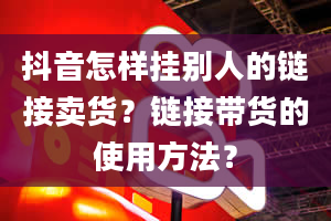 抖音怎样挂别人的链接卖货？链接带货的使用方法？