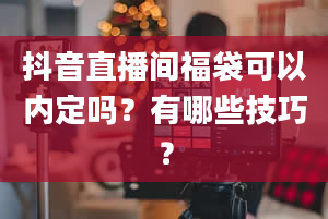 抖音直播间福袋可以内定吗？有哪些技巧？