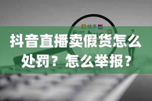 抖音直播卖假货怎么处罚？怎么举报？