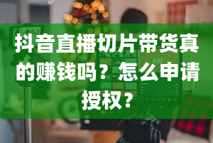 抖音直播切片带货真的赚钱吗？怎么申请授权？