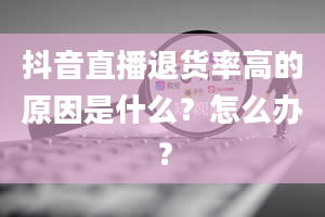 抖音直播退货率高的原因是什么？怎么办？