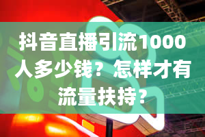 抖音直播引流1000人多少钱？怎样才有流量扶持？