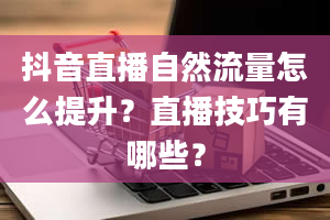 抖音直播自然流量怎么提升？直播技巧有哪些？