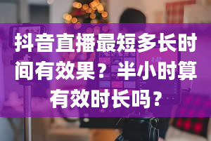 抖音直播最短多长时间有效果？半小时算有效时长吗？