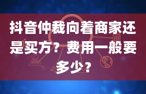 抖音仲裁向着商家还是买方？费用一般要多少？