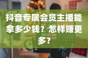 抖音专属会员主播能拿多少钱？怎样赚更多？