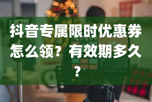 抖音专属限时优惠券怎么领？有效期多久？