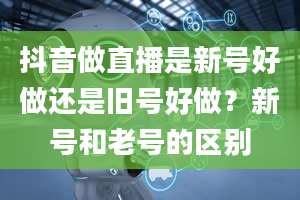 抖音做直播是新号好做还是旧号好做？新号和老号的区别