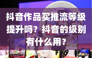 抖音作品买推流等级提升吗？抖音的级别有什么用？