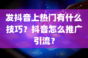 发抖音上热门有什么技巧？抖音怎么推广引流？