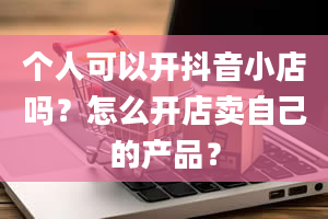 个人可以开抖音小店吗？怎么开店卖自己的产品？