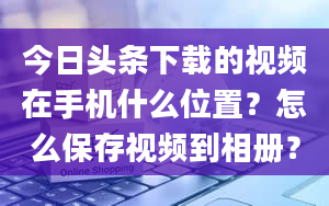 今日头条下载的视频在手机什么位置？怎么保存视频到相册？