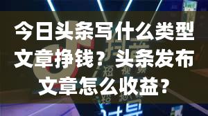 今日头条写什么类型文章挣钱？头条发布文章怎么收益？