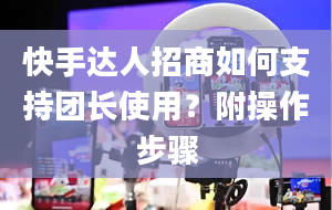 快手达人招商如何支持团长使用？附操作步骤