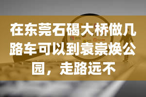 在东莞石碣大桥做几路车可以到袁崇焕公园，走路远不