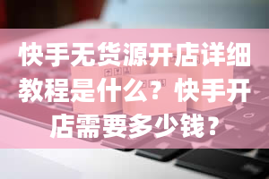 快手无货源开店详细教程是什么？快手开店需要多少钱？