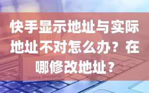 快手显示地址与实际地址不对怎么办？在哪修改地址？