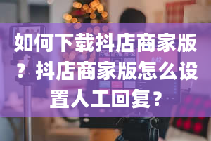 如何下载抖店商家版？抖店商家版怎么设置人工回复？