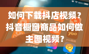 如何下载抖店视频？抖音橱窗商品如何做主图视频？