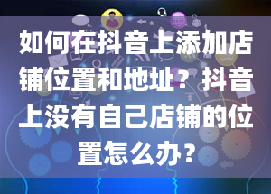 如何在抖音上添加店铺位置和地址？抖音上没有自己店铺的位置怎么办？