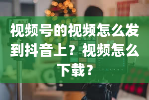 视频号的视频怎么发到抖音上？视频怎么下载？