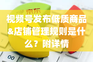 视频号发布低质商品&店铺管理规则是什么？附详情