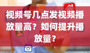 视频号几点发视频播放量高？如何提升播放量？