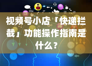 视频号小店「快递拦截」功能操作指南是什么？