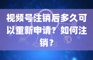 视频号注销后多久可以重新申请？如何注销？