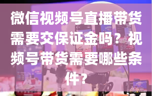 微信视频号直播带货需要交保证金吗？视频号带货需要哪些条件？