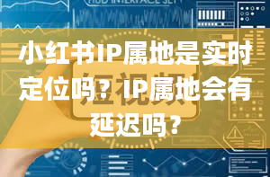 小红书IP属地是实时定位吗？IP属地会有延迟吗？