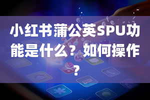 小红书蒲公英SPU功能是什么？如何操作？