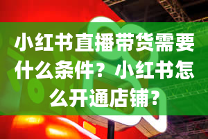 小红书直播带货需要什么条件？小红书怎么开通店铺？