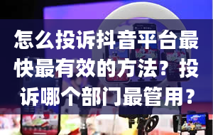 怎么投诉抖音平台最快最有效的方法？投诉哪个部门最管用？