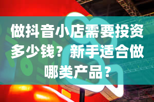 做抖音小店需要投资多少钱？新手适合做哪类产品？