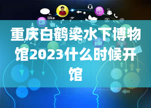 重庆白鹤梁水下博物馆2023什么时候开馆