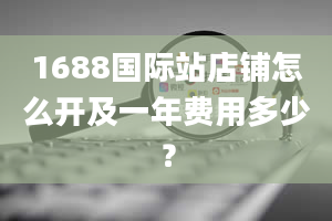 1688国际站店铺怎么开及一年费用多少？