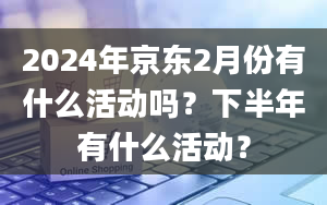 2024年京东2月份有什么活动吗？下半年有什么活动？