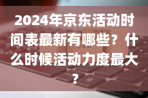 2024年京东活动时间表最新有哪些？什么时候活动力度最大？