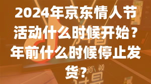 2024年京东情人节活动什么时候开始？年前什么时候停止发货？