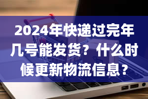 2024年快递过完年几号能发货？什么时候更新物流信息？