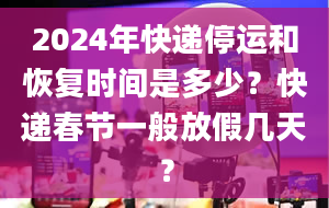 2024年快递停运和恢复时间是多少？快递春节一般放假几天？