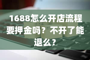 1688怎么开店流程要押金吗？不开了能退么？