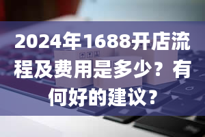 2024年1688开店流程及费用是多少？有何好的建议？