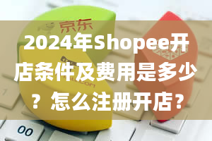 2024年Shopee开店条件及费用是多少？怎么注册开店？