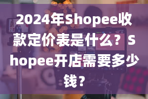 2024年Shopee收款定价表是什么？Shopee开店需要多少钱？