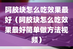 阿胶块怎么吃效果最好（阿胶块怎么吃效果最好简单做方法视频）